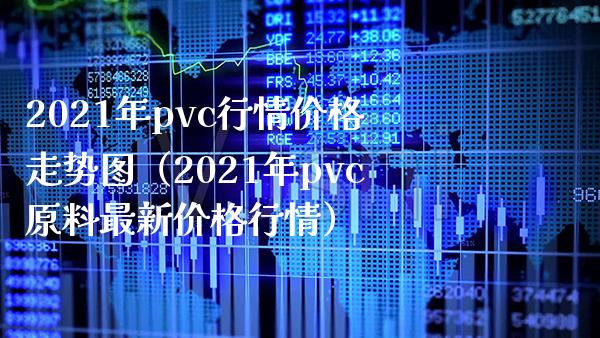 2021年pvc行情价格走势图（2021年pvc原料最新价格行情）_https://www.boyangwujin.com_期货直播间_第1张