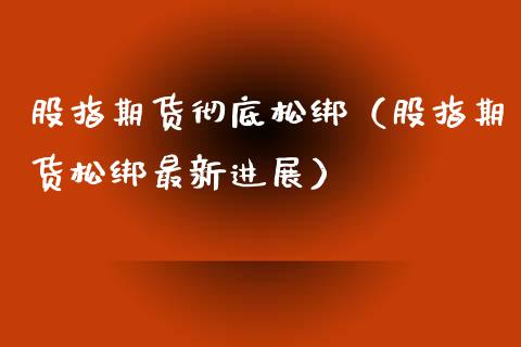 股指期货彻底松绑（股指期货松绑最新进展）