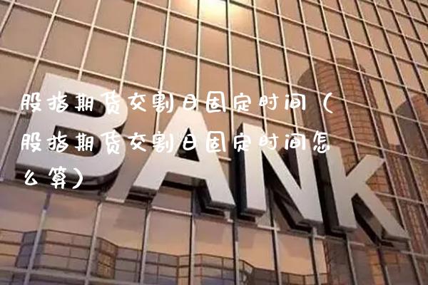 股指期货交割日固定时间（股指期货交割日固定时间怎么算）