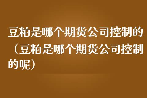 豆粕是哪个期货公司控制的（豆粕是哪个期货公司控制的呢）_https://www.boyangwujin.com_期货直播间_第1张