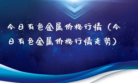 今日有色金属价格行情（今日有色金属价格行情走势）_https://www.boyangwujin.com_期货直播间_第1张