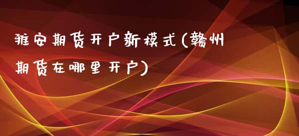 雅安期货开户新模式(赣州期货在哪里开户)
