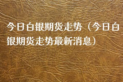 今日白银期货走势（今日白银期货走势最新消息）