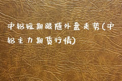 沪铝短期跟随外盘走势(沪铝主力期货行情)