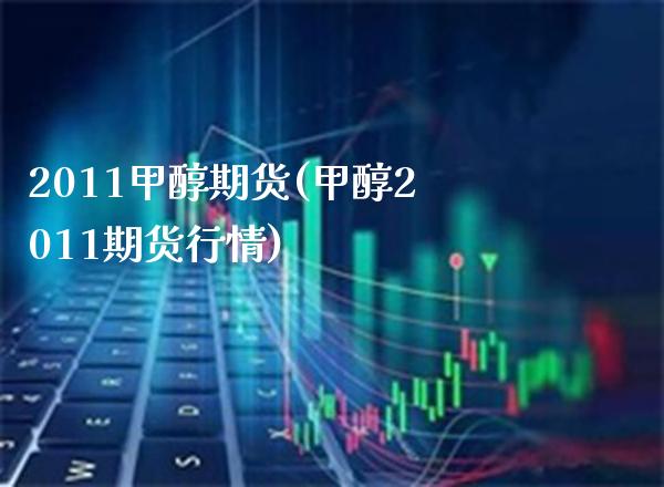 2011甲醇期货(甲醇2011期货行情)_https://www.boyangwujin.com_期货直播间_第1张