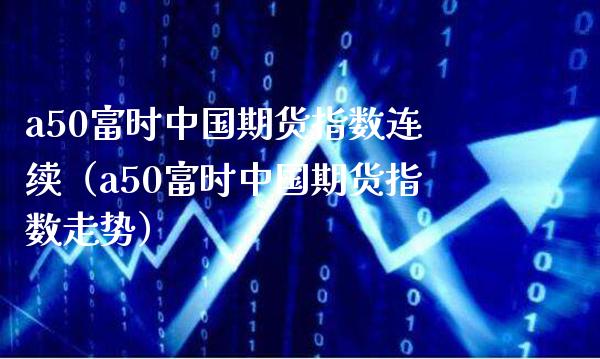 a50富时中国期货指数连续（a50富时中国期货指数走势）