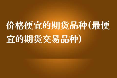 价格便宜的期货品种(最便宜的期货交易品种)