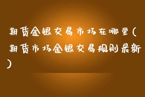 期货金银交易市场在哪里(期货市场金银交易规则最新)