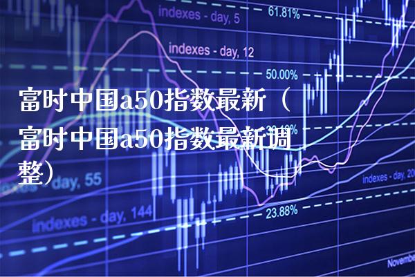 富时中国a50指数最新（富时中国a50指数最新调整）_https://www.boyangwujin.com_期货直播间_第1张