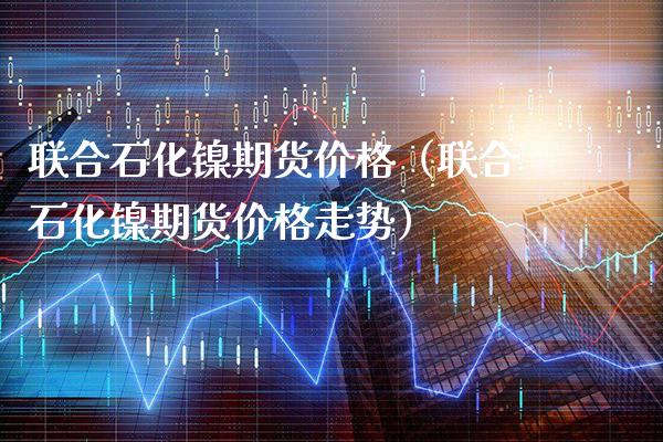 联合石化镍期货价格（联合石化镍期货价格走势）