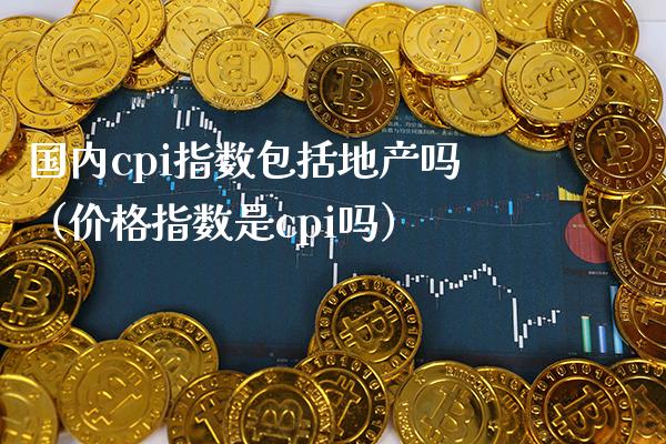 国内cpi指数包括地产吗（价格指数是cpi吗）_https://www.boyangwujin.com_期货直播间_第1张