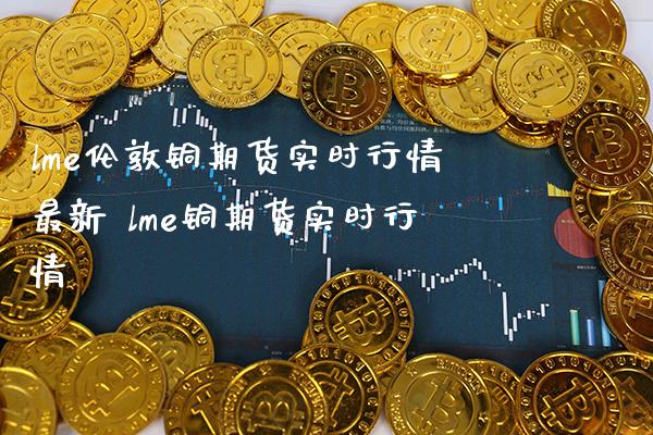 lme伦敦铜期货实时行情最新 lme铜期货实时行情_https://www.boyangwujin.com_期货直播间_第1张