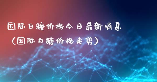 国际白糖价格今日最新消息（国际白糖价格走势）