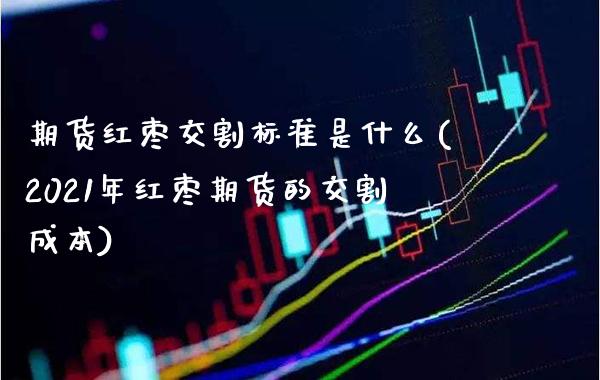 期货红枣交割标准是什么(2021年红枣期货的交割成本)_https://www.boyangwujin.com_期货直播间_第1张