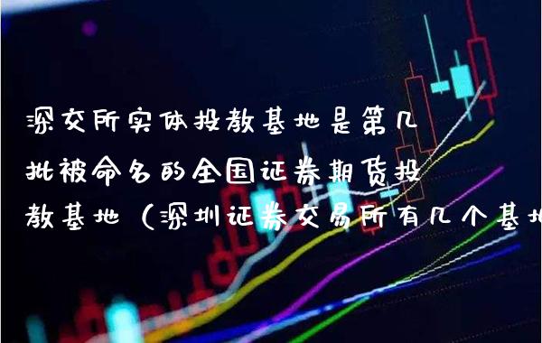 深交所实体投教基地是第几批被命名的全国证券期货投教基地（深圳证券交易所有几个基地）_https://www.boyangwujin.com_白银期货_第1张