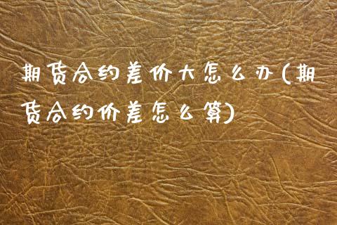 期货合约差价大怎么办(期货合约价差怎么算)
