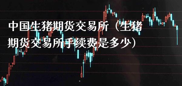 中国生猪期货交易所（生猪期货交易所手续费是多少）_https://www.boyangwujin.com_期货直播间_第1张