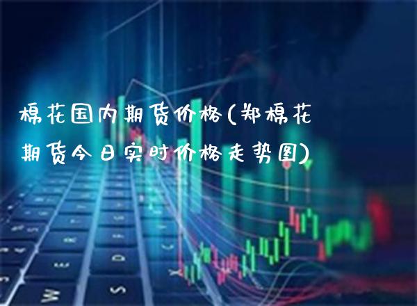 棉花国内期货价格(郑棉花期货今日实时价格走势图)_https://www.boyangwujin.com_期货直播间_第1张
