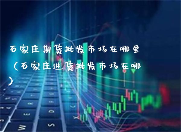 石家庄期货批发市场在哪里（石家庄进货批发市场在哪）