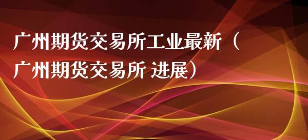 广州期货交易所工业最新（广州期货交易所 进展）_https://www.boyangwujin.com_期货直播间_第1张