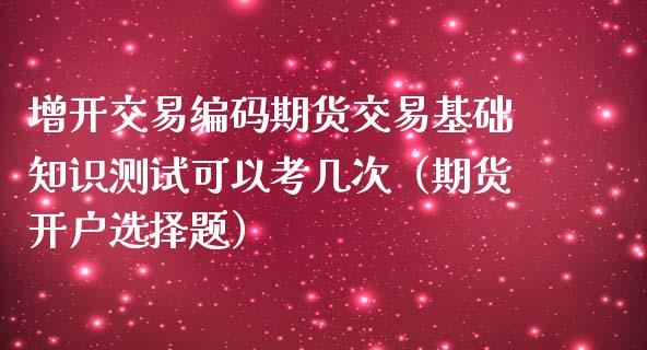 增开交易编码期货交易基础知识测试可以考几次（期货开户选择题）_https://www.boyangwujin.com_期货直播间_第1张