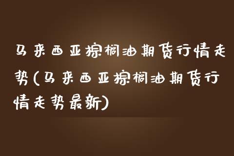 马来西亚棕榈油期货行情走势(马来西亚棕榈油期货行情走势最新)