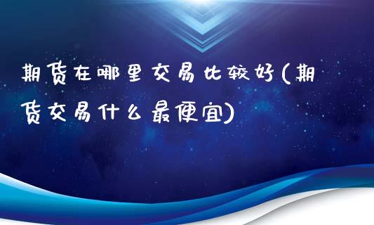 期货在哪里交易比较好(期货交易什么最便宜)