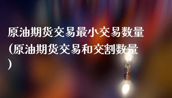 原油期货交易最小交易数量(原油期货交易和交割数量)