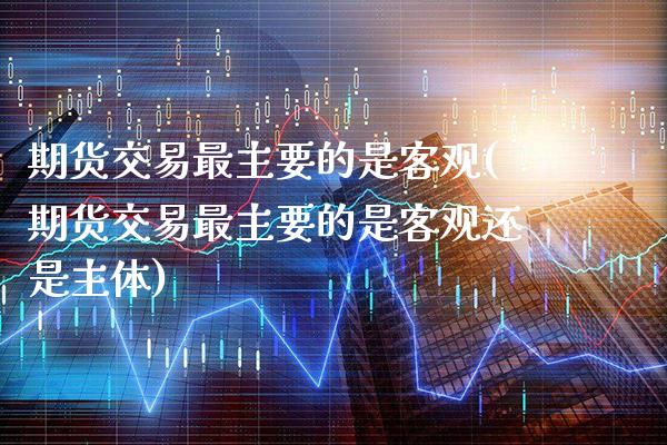 期货交易最主要的是客观(期货交易最主要的是客观还是主体)