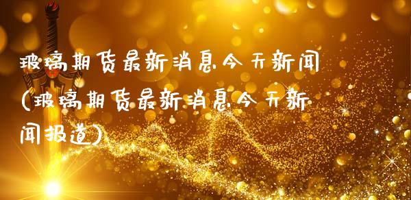 玻璃期货最新消息今天新闻(玻璃期货最新消息今天新闻报道)