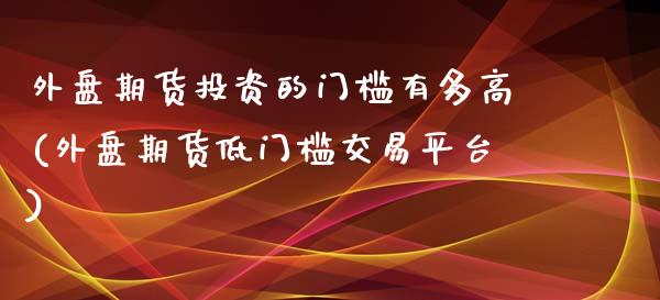 外盘期货投资的门槛有多高(外盘期货低门槛交易平台)_https://www.boyangwujin.com_道指期货_第1张