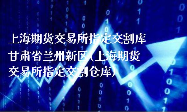 上海期货交易所指定交割库甘肃省兰州新区(上海期货交易所指定交割仓库)_https://www.boyangwujin.com_期货直播间_第1张