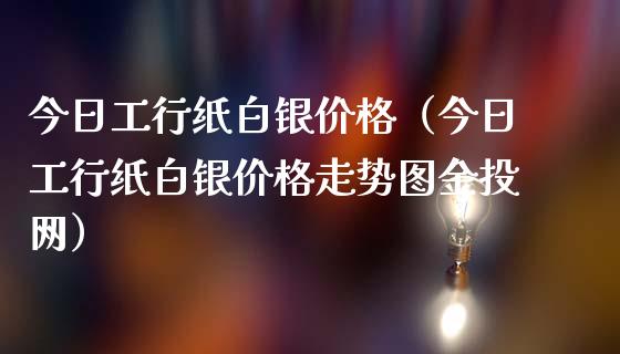 今日工行纸白银价格（今日工行纸白银价格走势图金投网）_https://www.boyangwujin.com_期货直播间_第1张