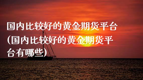 国内比较好的黄金期货平台(国内比较好的黄金期货平台有哪些)