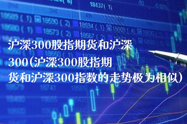 沪深300股指期货和沪深300(沪深300股指期货和沪深300指数的走势极为相似)_https://www.boyangwujin.com_期货直播间_第1张