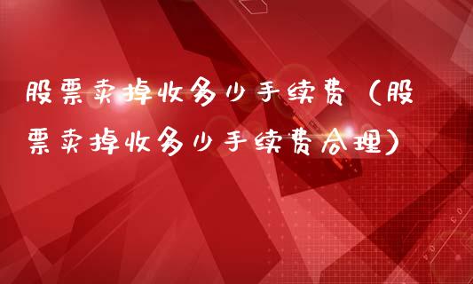 股票卖掉收多少手续费（股票卖掉收多少手续费合理）_https://www.boyangwujin.com_白银期货_第1张