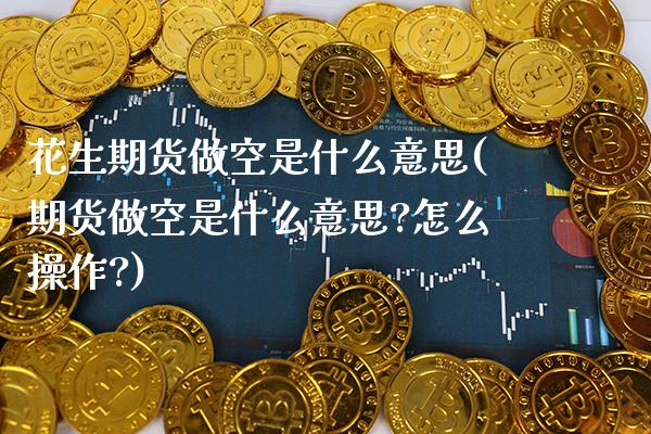 花生期货做空是什么意思(期货做空是什么意思?怎么操作?)
