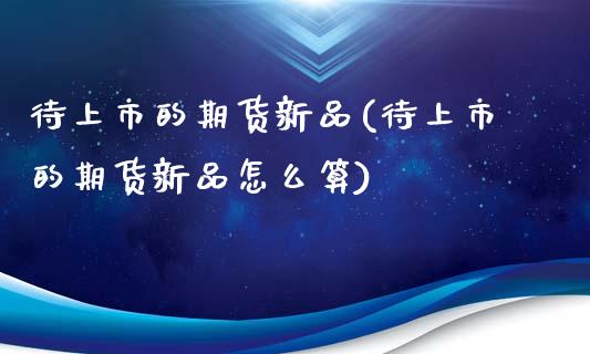待上市的期货新品(待上市的期货新品怎么算)_https://www.boyangwujin.com_白银期货_第1张
