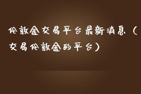 伦敦金交易平台最新消息（交易伦敦金的平台）_https://www.boyangwujin.com_期货直播间_第1张