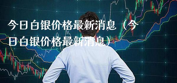 今日白银价格最新消息（今日白银价格最新消息）