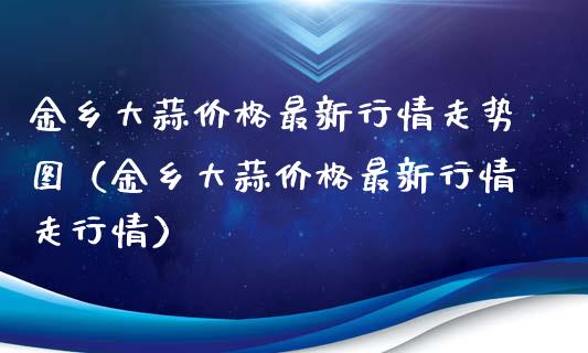 金乡大蒜价格最新行情走势图（金乡大蒜价格最新行情走行情）