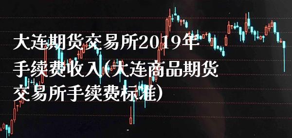 大连期货交易所2019年手续费收入(大连商品期货交易所手续费标准)