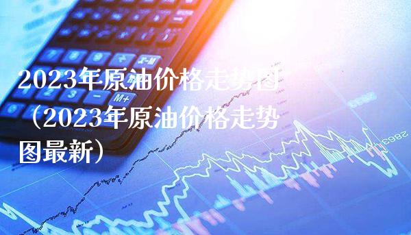 2023年原油价格走势图（2023年原油价格走势图最新）