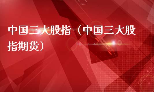 中国三大股指（中国三大股指期货）_https://www.boyangwujin.com_期货直播间_第1张