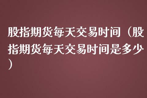 股指期货每天交易时间（股指期货每天交易时间是多少）