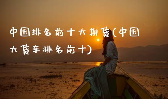 中国排名前十大期货(中国大货车排名前十)_https://www.boyangwujin.com_黄金期货_第1张