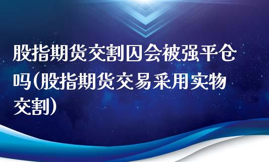 股指期货交割囚会被强平仓吗(股指期货交易采用实物交割)
