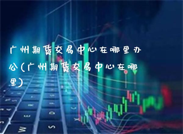 广州期货交易中心在哪里办公(广州期货交易中心在哪里)_https://www.boyangwujin.com_期货直播间_第1张
