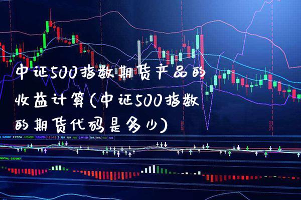 中证500指数期货产品的收益计算(中证500指数的期货代码是多少)_https://www.boyangwujin.com_期货直播间_第1张