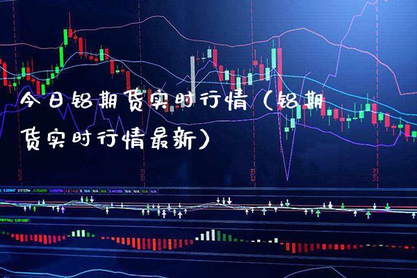 今日铝期货实时行情（铝期货实时行情最新）